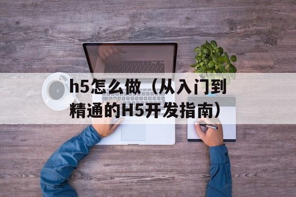 h5怎么做（从入门到精通的H5开发指南）-第1张图片-