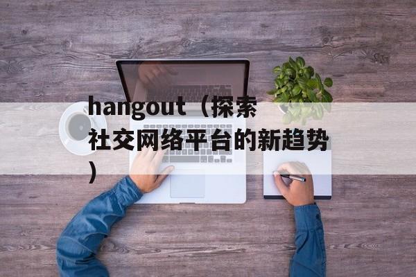 hangout（探索社交网络平台的新趋势）-第1张图片-