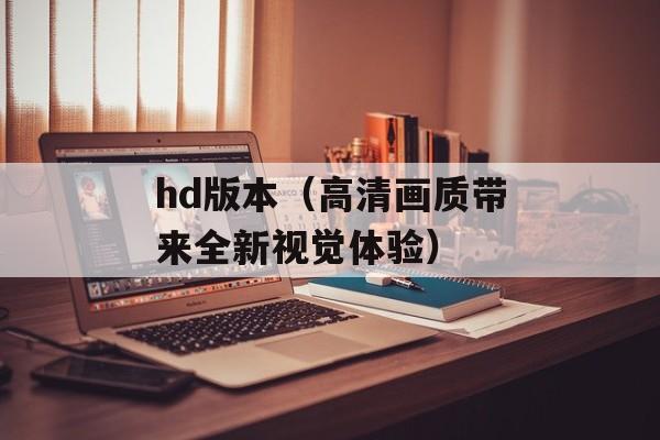 hd版本（高清画质带来全新视觉体验）-第1张图片-