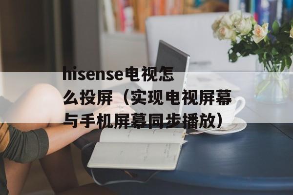 hisense电视怎么投屏（实现电视屏幕与手机屏幕同步播放）-第1张图片-