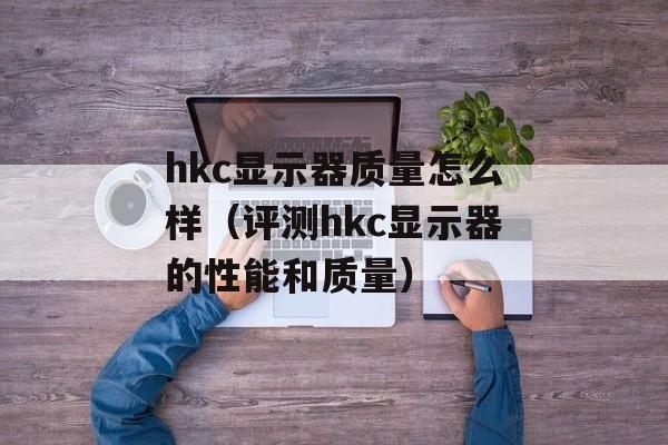 hkc显示器质量怎么样（评测hkc显示器的性能和质量）-第1张图片-