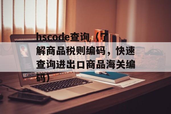 hscode查询（了解商品税则编码，快速查询进出口商品海关编码）-第1张图片-