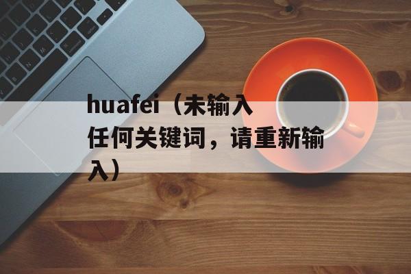 huafei（未输入任何关键词，请重新输入）-第1张图片-