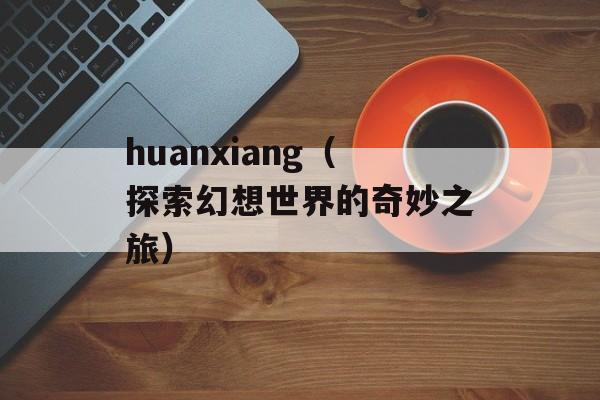 huanxiang（探索幻想世界的奇妙之旅）-第1张图片-