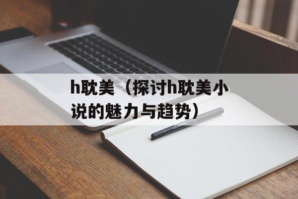 h耽美（探讨h耽美小说的魅力与趋势）-第1张图片-