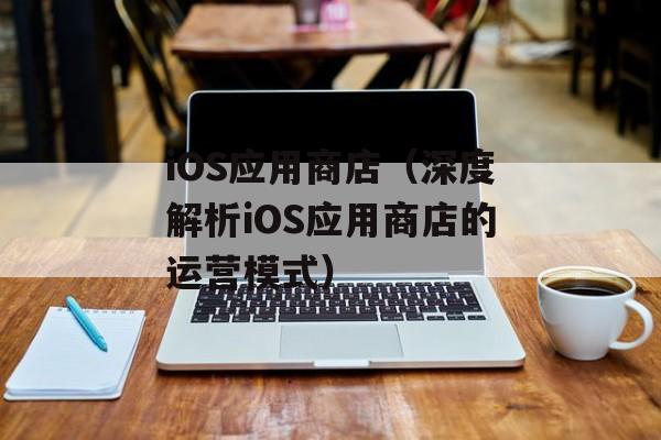 iOS应用商店（深度解析iOS应用商店的运营模式）-第1张图片-