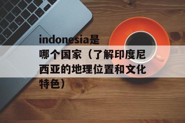 indonesia是哪个国家（了解印度尼西亚的地理位置和文化特色）-第1张图片-