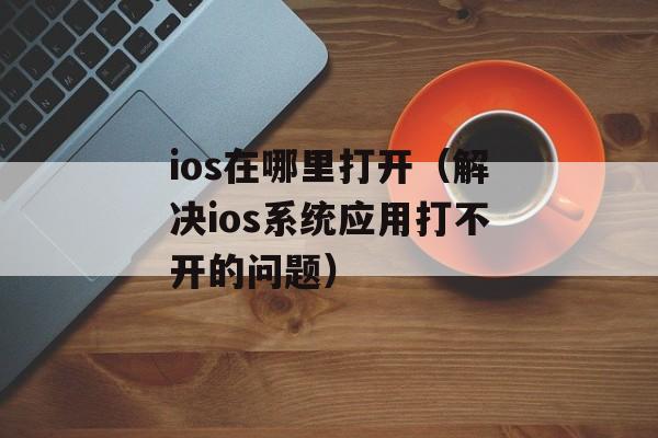 ios在哪里打开（解决ios系统应用打不开的问题）-第1张图片-