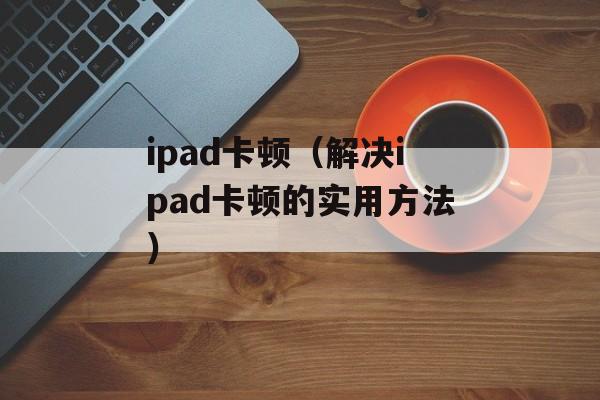ipad卡顿（解决ipad卡顿的实用方法）-第1张图片-