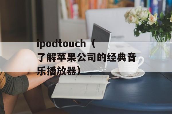 ipodtouch（了解苹果公司的经典音乐播放器）-第1张图片-