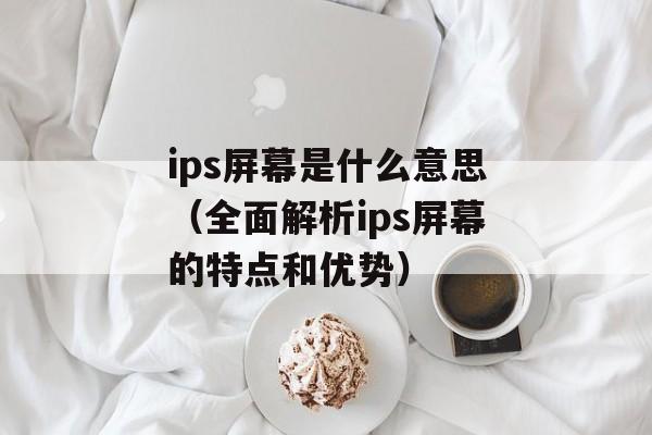 ips屏幕是什么意思（全面解析ips屏幕的特点和优势）-第1张图片-