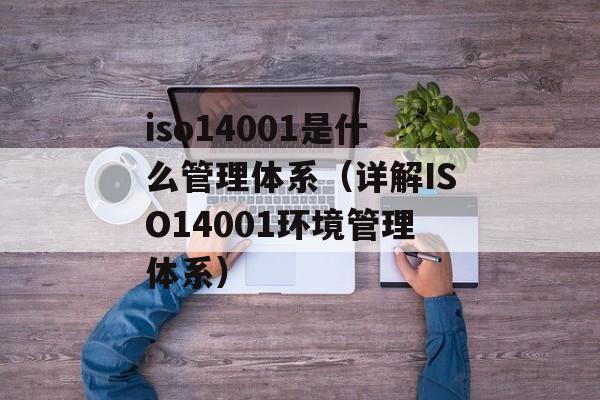 iso14001是什么管理体系（详解ISO14001环境管理体系）-第1张图片-