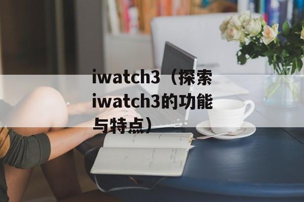 iwatch3（探索iwatch3的功能与特点）-第1张图片-