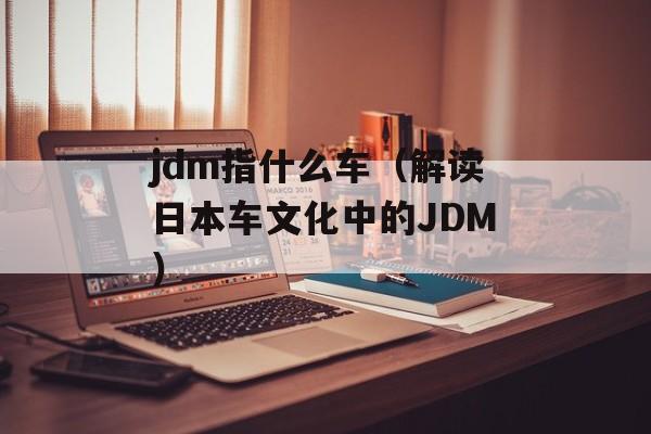 jdm指什么车（解读日本车文化中的JDM）-第1张图片-
