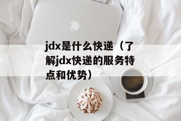 jdx是什么快递（了解jdx快递的服务特点和优势）-第1张图片-