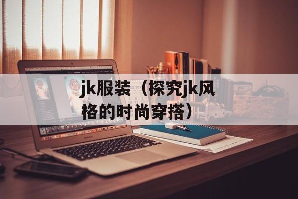 jk服装（探究jk风格的时尚穿搭）-第1张图片-