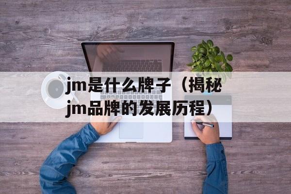 jm是什么牌子（揭秘jm品牌的发展历程）-第1张图片-