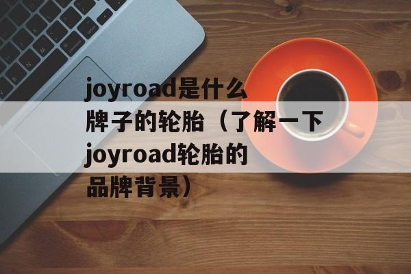 joyroad是什么牌子的轮胎（了解一下joyroad轮胎的品牌背景）-第1张图片-