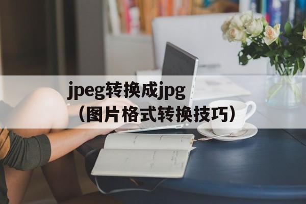 jpeg转换成jpg（图片格式转换技巧）-第1张图片-