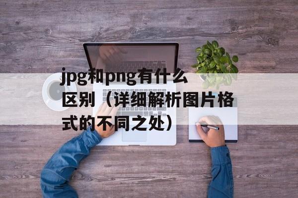 jpg和png有什么区别（详细解析图片格式的不同之处）-第1张图片-