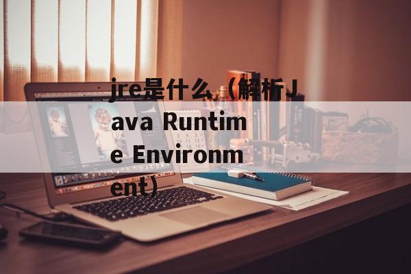jre是什么（解析Java Runtime Environment）-第1张图片-
