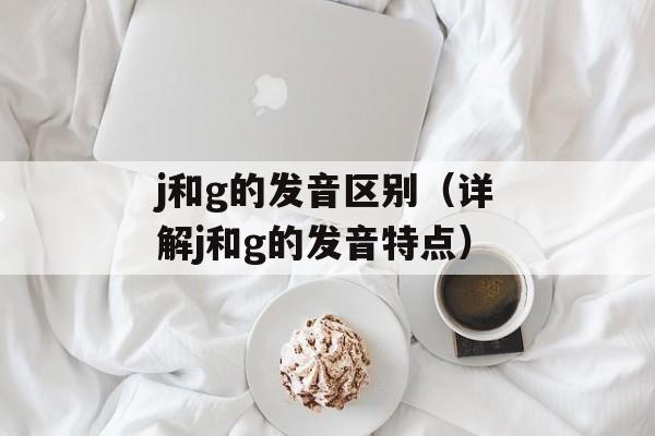 j和g的发音区别（详解j和g的发音特点）-第1张图片-