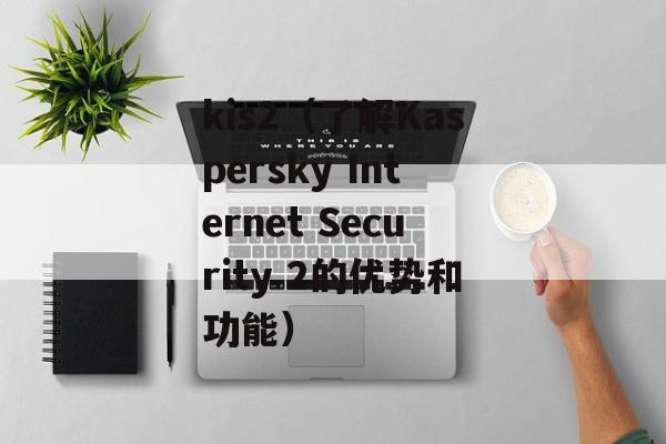 kis2（了解Kaspersky Internet Security 2的优势和功能）-第1张图片-