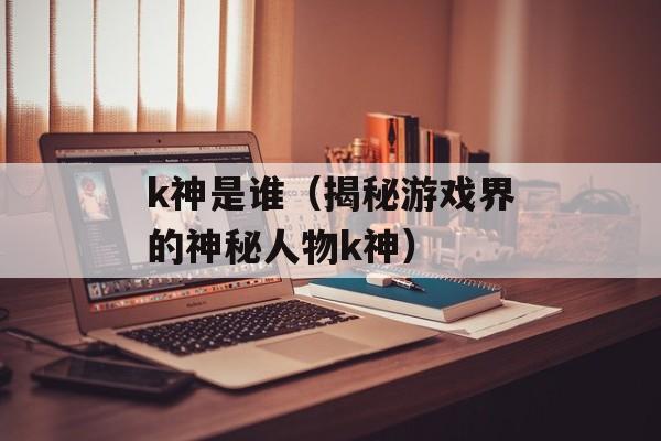 k神是谁（揭秘游戏界的神秘人物k神）-第1张图片-