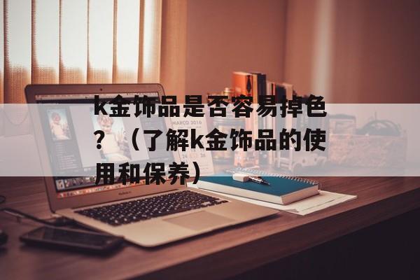 k金饰品是否容易掉色？（了解k金饰品的使用和保养）-第1张图片-