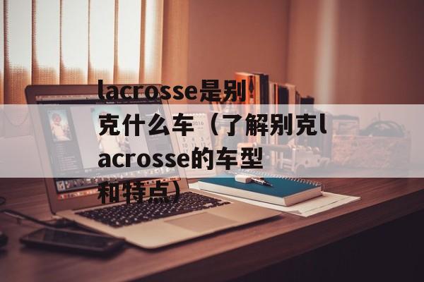 lacrosse是别克什么车（了解别克lacrosse的车型和特点）-第1张图片-