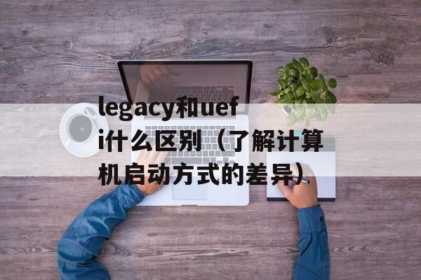 legacy和uefi什么区别（了解计算机启动方式的差异）-第1张图片-