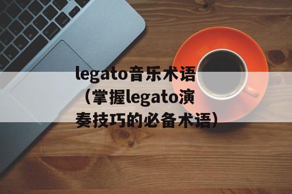 legato音乐术语（掌握legato演奏技巧的必备术语）-第1张图片-