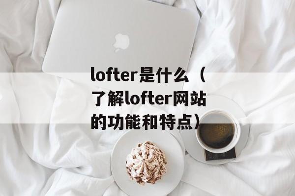 lofter是什么（了解lofter网站的功能和特点）-第1张图片-