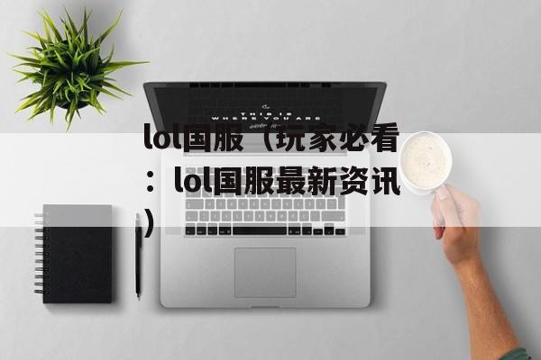 lol国服（玩家必看：lol国服最新资讯）-第1张图片-