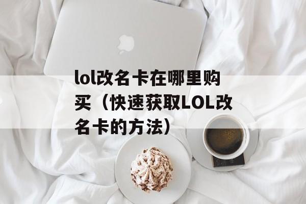 lol改名卡在哪里购买（快速获取LOL改名卡的方法）-第1张图片-