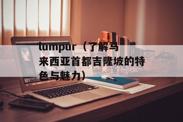 lumpur（了解马来西亚首都吉隆坡的特色与魅力）-第1张图片-