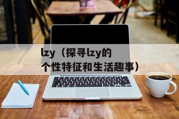 lzy（探寻lzy的个性特征和生活趣事）-第1张图片-