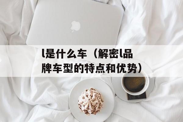 l是什么车（解密l品牌车型的特点和优势）-第1张图片-