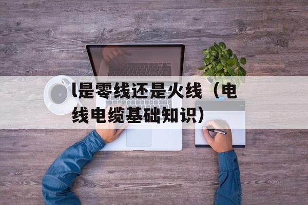 l是零线还是火线（电线电缆基础知识）-第1张图片-