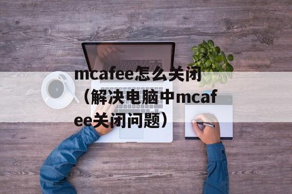 mcafee怎么关闭（解决电脑中mcafee关闭问题）-第1张图片-
