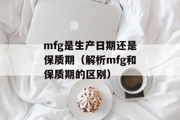 mfg是生产日期还是保质期（解析mfg和保质期的区别）-第1张图片-