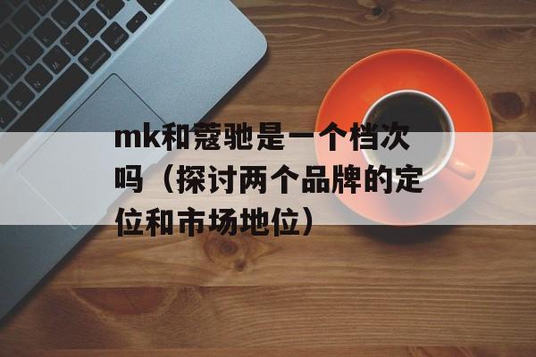 mk和蔻驰是一个档次吗（探讨两个品牌的定位和市场地位）-第1张图片-