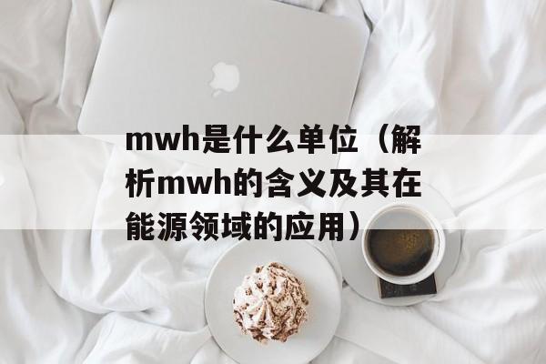 mwh是什么单位（解析mwh的含义及其在能源领域的应用）-第1张图片-