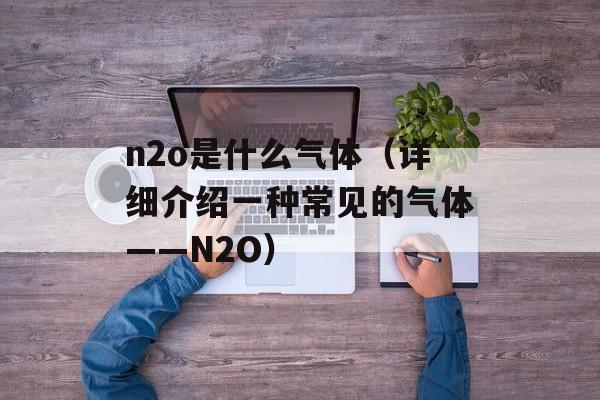 n2o是什么气体（详细介绍一种常见的气体——N2O）-第1张图片-