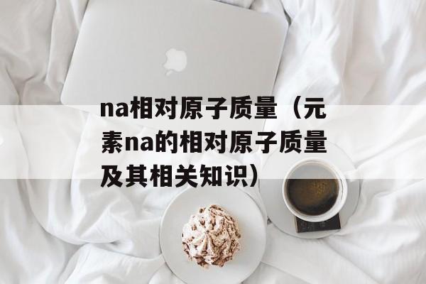 na相对原子质量（元素na的相对原子质量及其相关知识）-第1张图片-