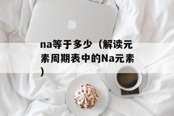 na等于多少（解读元素周期表中的Na元素）-第1张图片-