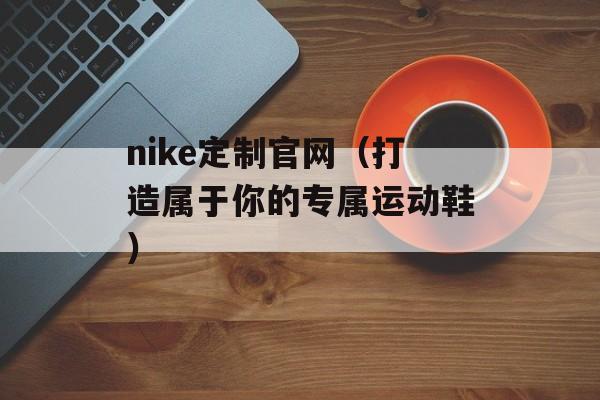 nike定制官网（打造属于你的专属运动鞋）-第1张图片-