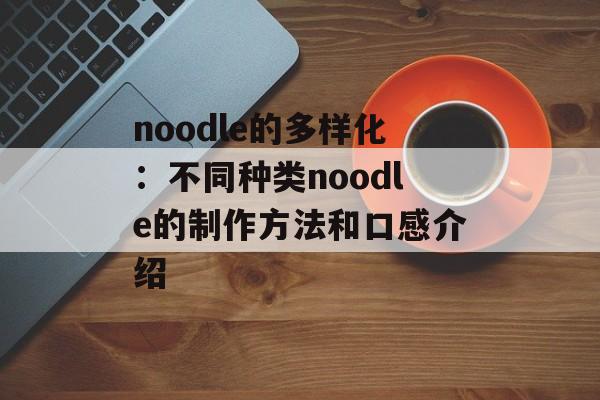noodle的多样化：不同种类noodle的制作方法和口感介绍-第1张图片-