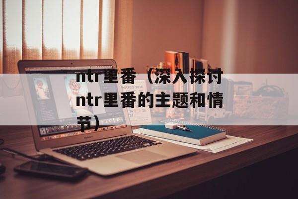 ntr里番（深入探讨ntr里番的主题和情节）-第1张图片-
