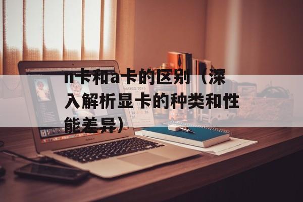 n卡和a卡的区别（深入解析显卡的种类和性能差异）-第1张图片-